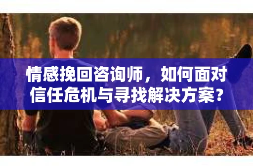 情感挽回咨询师，如何面对信任危机与寻找解决方案？