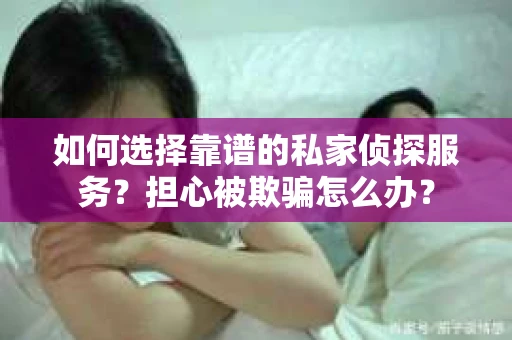 如何选择靠谱的私家侦探服务？担心被欺骗怎么办？