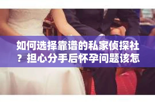 如何选择靠谱的私家侦探社？担心分手后怀孕问题该怎么办？
