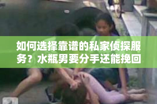 如何选择靠谱的私家侦探服务?水瓶男要分手还能挽回吗? 如何选择靠谱的私家侦探服务?水瓶男要分手还能挽回吗?