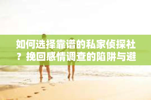 如何选择靠谱的私家侦探社？挽回感情调查的陷阱与避坑指南