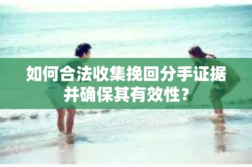 如何合法收集挽回分手证据并确保其有效性？