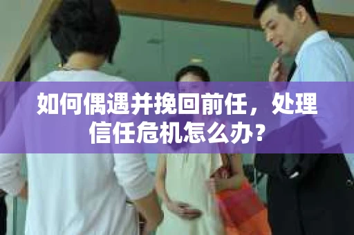 如何偶遇并挽回前任，处理信任危机怎么办？