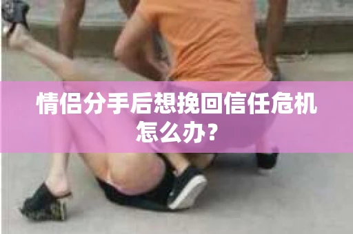 情侣分手后想挽回信任危机怎么办？