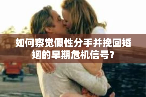 如何察觉假性分手并挽回婚姻的早期危机信号？