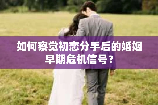 如何察觉初恋分手后的婚姻早期危机信号？