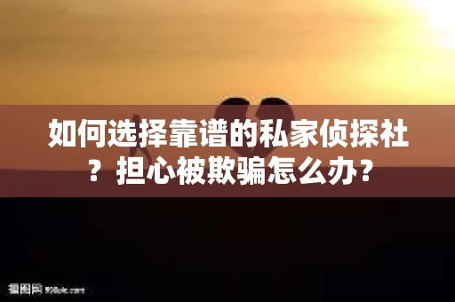 如何选择靠谱的私家侦探社？担心被欺骗怎么办？