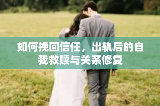 如何挽回信任，出轨后的自我救赎与关系修复