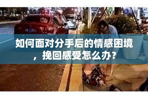 如何面对分手后的情感困境，挽回感受怎么办？