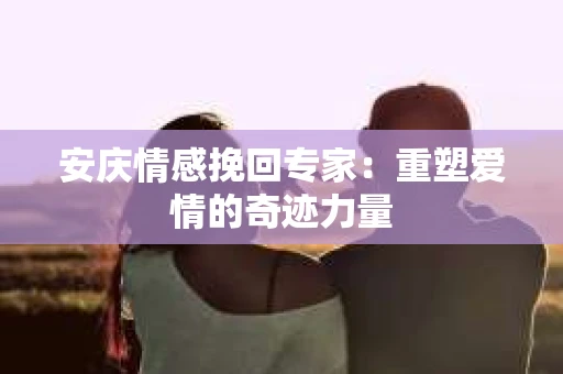 安庆情感挽回专家：重塑爱情的奇迹力量