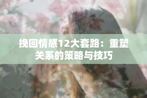 挽回情感12大套路：重塑关系的策略与技巧