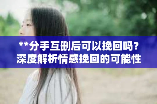 **分手互删后可以挽回吗？深度解析情感挽回的可能性**