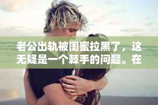 老公出轨被闺蜜拉黑了，这无疑是一个棘手的问题。在这个问题上，我想要和大家分享一下我的看法和经历，希望能给大家带来一些启示。