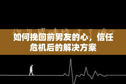 如何挽回前男友的心，信任危机后的解决方案