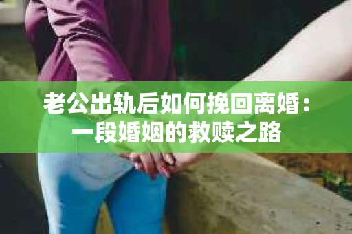 老公出轨后如何挽回离婚：一段婚姻的救赎之路