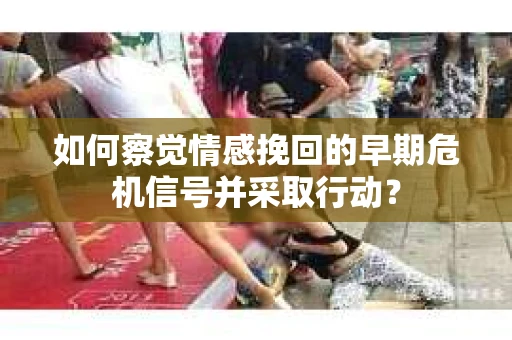 如何察觉情感挽回的早期危机信号并采取行动？