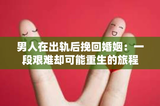 男人在出轨后挽回婚姻：一段艰难却可能重生的旅程