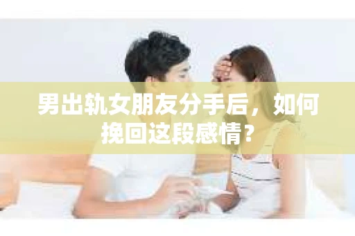 男出轨女朋友分手后，如何挽回这段感情？