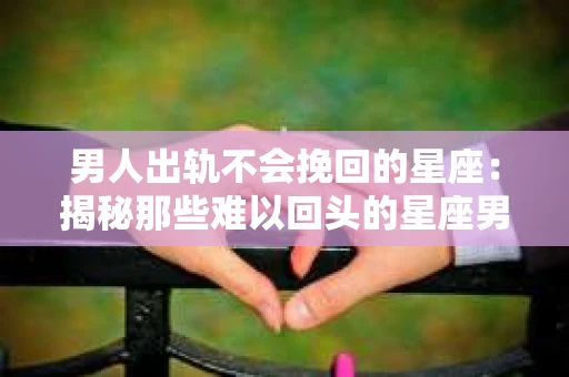 男人出轨不会挽回的星座：揭秘那些难以回头的星座男