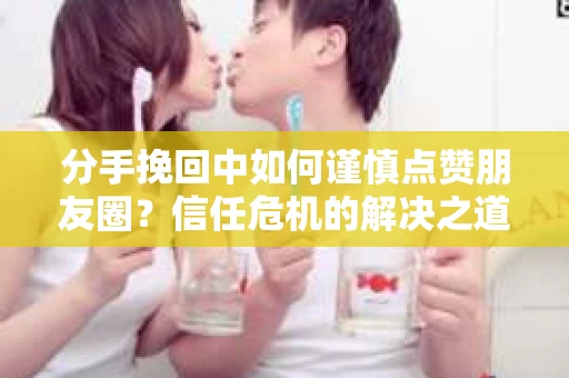 分手挽回中如何谨慎点赞朋友圈？信任危机的解决之道