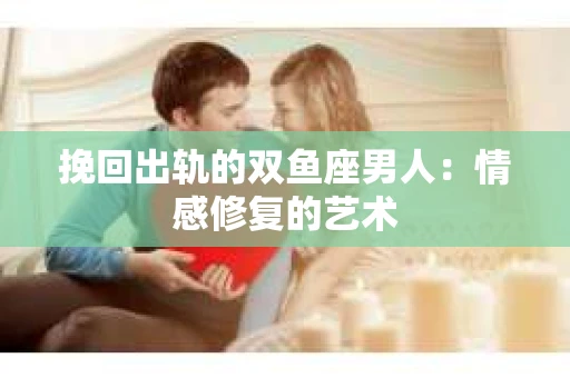 挽回出轨的双鱼座男人：情感修复的艺术