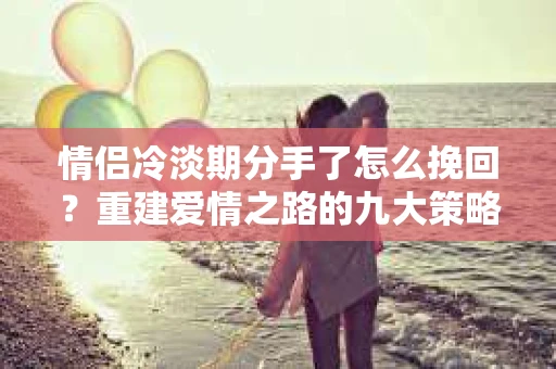 情侣冷淡期分手了怎么挽回？重建爱情之路的九大策略