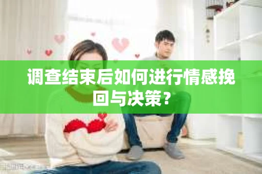 调查结束后如何进行情感挽回与决策？