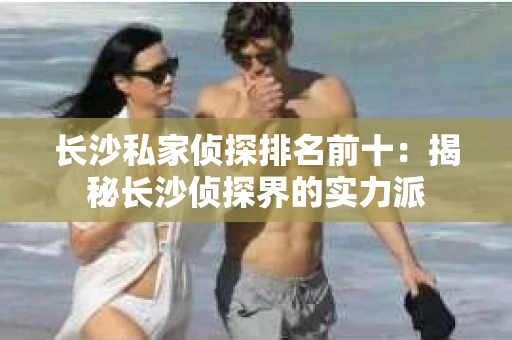 长沙私家侦探排名前十：揭秘长沙侦探界的实力派