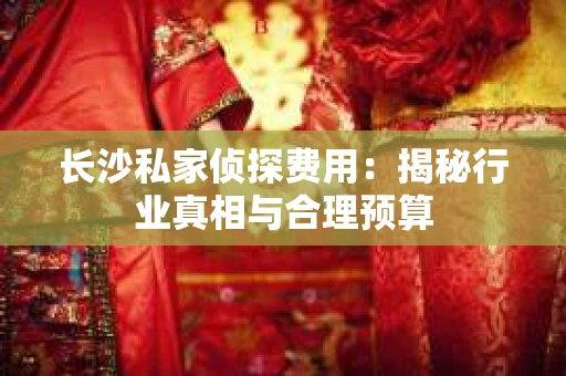 长沙私家侦探费用：揭秘行业真相与合理预算