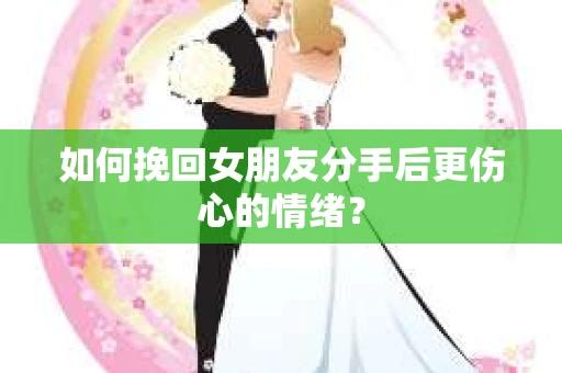 如何挽回女朋友分手后更伤心的情绪？