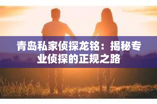 青岛私家侦探龙铭：揭秘专业侦探的正规之路