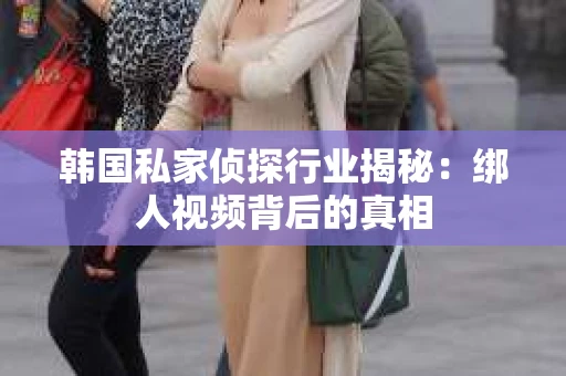 韩国私家侦探行业揭秘：绑人视频背后的真相