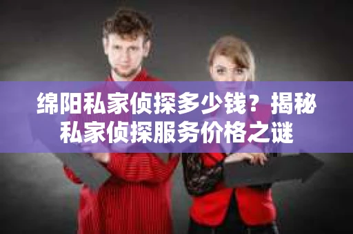 绵阳私家侦探多少钱？揭秘私家侦探服务价格之谜