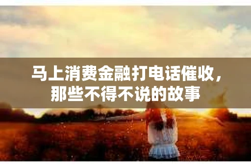 马上消费金融打电话催收，那些不得不说的故事