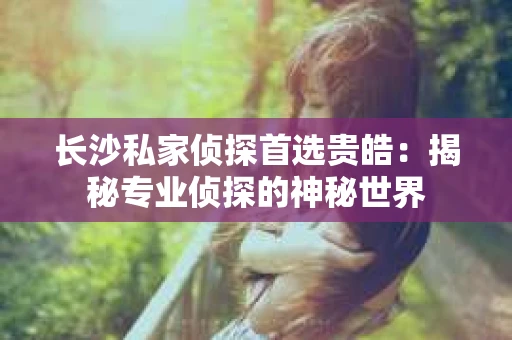 长沙私家侦探首选贵皓：揭秘专业侦探的神秘世界