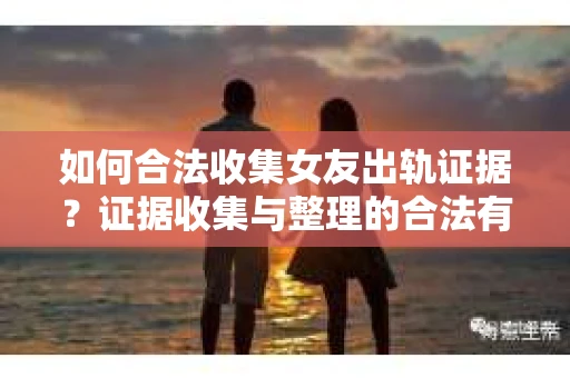 如何合法收集女友出轨证据？证据收集与整理的合法有效策略