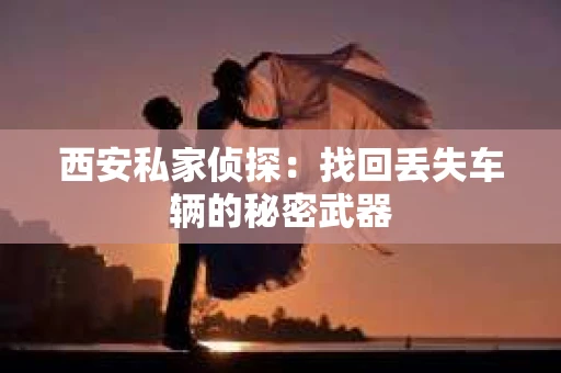 西安私家侦探：找回丢失车辆的秘密武器