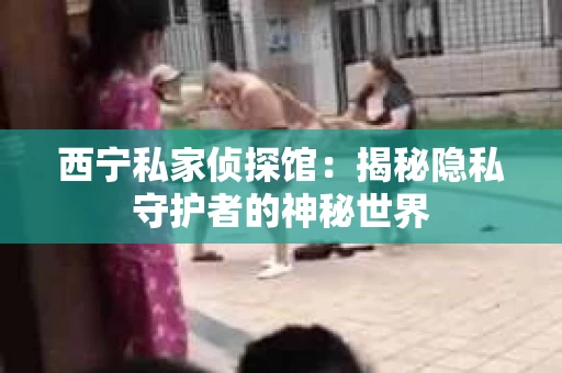 西宁私家侦探馆：揭秘隐私守护者的神秘世界