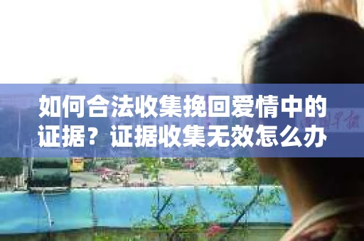 如何合法收集挽回爱情中的证据？证据收集无效怎么办？