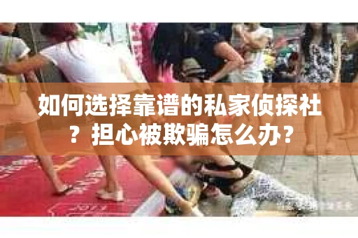 如何选择靠谱的私家侦探社？担心被欺骗怎么办？