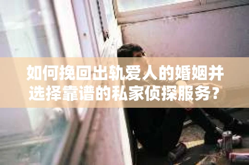 如何挽回出轨爱人的婚姻并选择靠谱的私家侦探服务？