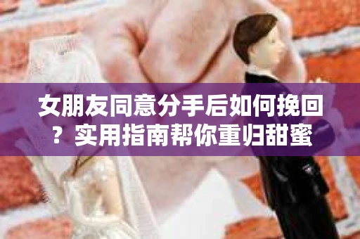 女朋友同意分手后如何挽回？实用指南帮你重归甜蜜