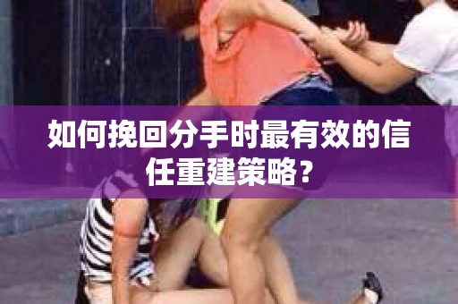 如何挽回分手时最有效的信任重建策略？