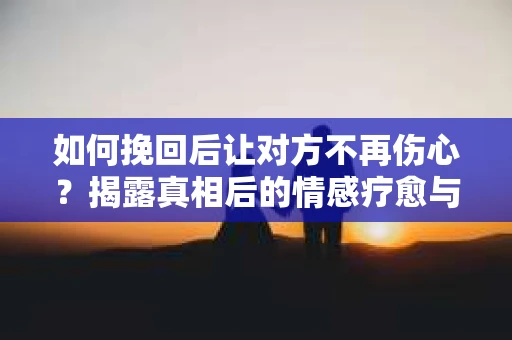 如何挽回后让对方不再伤心?揭露真相后的情感疗愈与前行计划 如何挽回后让对方不再伤心?揭露真相后的情感疗愈与前行计划