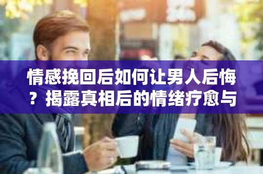 情感挽回后如何让男人后悔？揭露真相后的情绪疗愈与人生决策