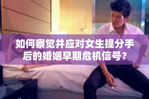 如何察觉并应对女生提分手后的婚姻早期危机信号？
