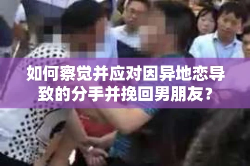 如何察觉并应对因异地恋导致的分手并挽回男朋友？