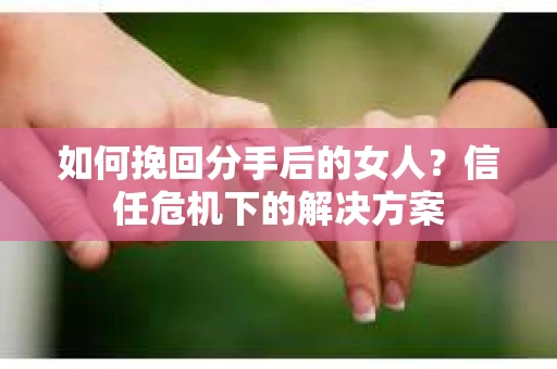 如何挽回分手后的女人？信任危机下的解决方案