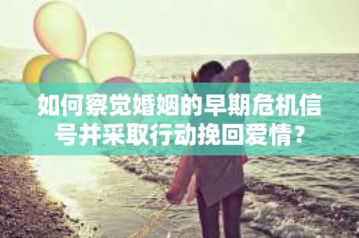 如何察觉婚姻的早期危机信号并采取行动挽回爱情？
