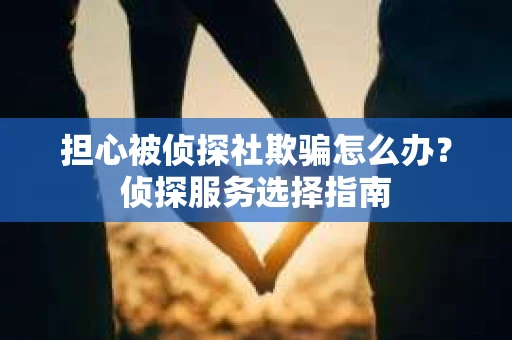 担心被侦探社欺骗怎么办？侦探服务选择指南
